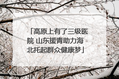 高原上有了三级医院 山东援青助力海北托起群众健康梦
