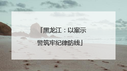 黑龙江：以案示警筑牢纪律防线