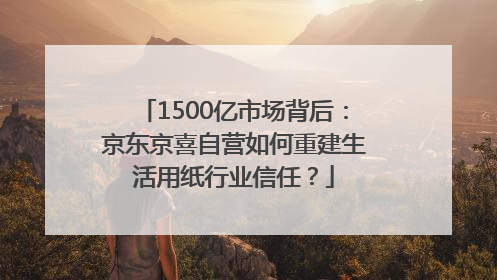 1500亿市场背后：京东京喜自营如何重建生活用纸行业信任？