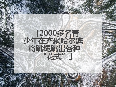 2000多名青少年在齐聚哈尔滨 将跳绳跳出各种“花式”