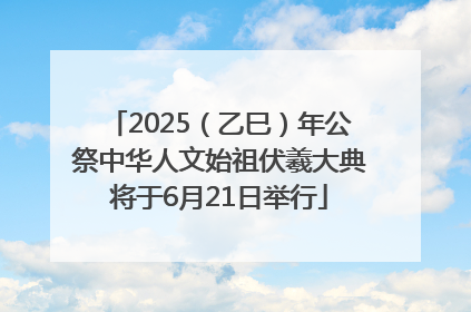 2025（乙巳）年公祭中华人文始祖伏羲大典将于6月21日举行