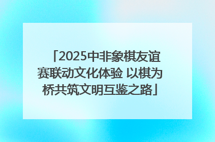 2025中非象棋友谊赛联动文化体验 以棋为桥共筑文明互鉴之路