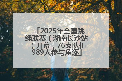 2025年全国跳绳联赛（湖南长沙站）开幕，76支队伍989人参与角逐