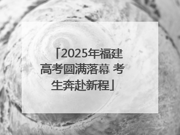 2025年福建高考圆满落幕 考生奔赴新程