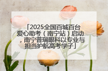 2025全国百城百台爱心助考（南宁站）启动，南宁普瑞眼科以专业与担当护航高考学子