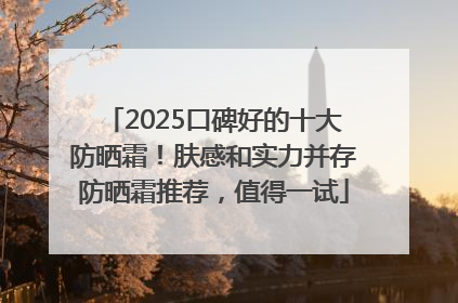 2025口碑好的十大防晒霜！肤感和实力并存防晒霜推荐，值得一试