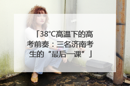 38℃高温下的高考前奏：三名济南考生的“最后一课”