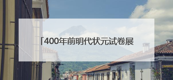 400年前明代状元试卷展出，全文2460字工整如同印刷，高考前预约参观火爆