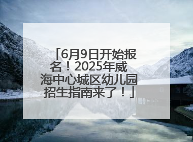6月9日开始报名！2025年威海中心城区幼儿园招生指南来了！