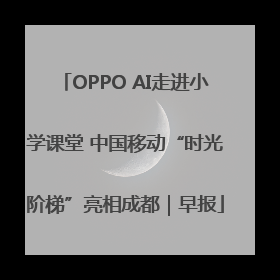 OPPO AI走进小学课堂 中国移动“时光阶梯”亮相成都｜早报