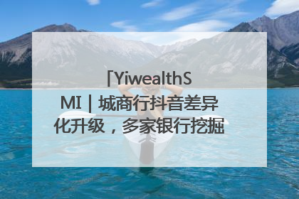 YiwealthSMI｜城商行抖音差异化升级，多家银行挖掘自身特色出圈！
